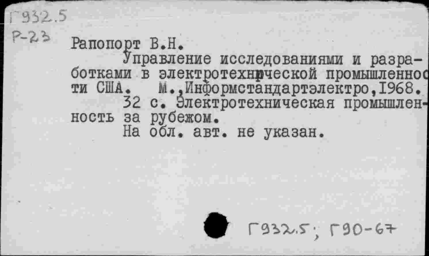 ﻿33'2.5
:'~4‘ Рапопорт В.Н.
Управление исследованиями и разработками в электротехнической промышленное ти США. М.,Информстандартэлектро,1%8.
32 с. Электротехническая промышленность за рубежом.
На обл. авт. не указан.
ГЗЪХ.Г- Г9О-6Я-